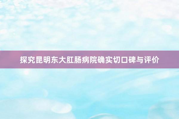 探究昆明东大肛肠病院确实切口碑与评价